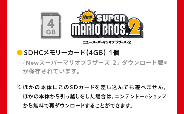 SDHCメモリーカード（4GB） 1個 『New スーパーマリオブラザーズ ２』ダウンロード版※が保存されています。 ※ほかの本体にこのSDカードを差し込んでも遊べません。ほかの本体から引っ越しをした場合は、ニンテンドーeショップから無料で再ダウンロードすることができます。