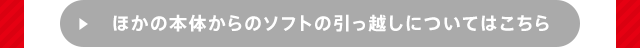 ほかの本体からのソフトの引っ越しについてはこちら