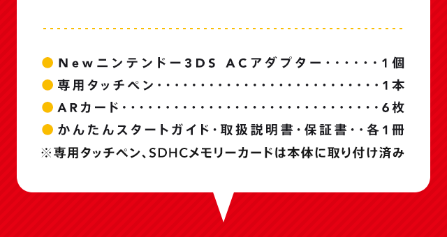 Newニンテンドー3DS　ACアダプター1個 専用タッチペン1本 ARカード6枚 かんたんスタートガイド・取扱説明書・保証書各1冊 ※専用タッチペン、SDHCメモリーカードは本体に取り付け済み