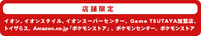 店舗限定:ポケモンセンター・イオン・トイザらス・TSUTAYA