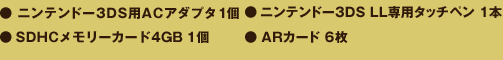 ●ニンテンドー3DS用ACアダプタ１個　●ニンテンドー3DS LL専用タッチペン 1本　●SDHCメモリーカード4GB 1個　●ARカード6枚
