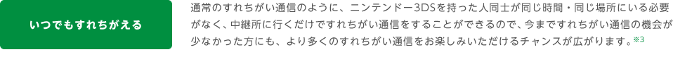 いつでもすれちがえる 通常のすれちがい通信のように、ニンテンドー3DSを持った人同士が同じ時間・同じ場所にいる必要がなく、中継所に行くだけですれちがい通信をすることができるので、今まですれちがい通信の機会が少なかった方にも、より多くのすれちがい通信をお楽しみいただけるチャンスが広がります。※3