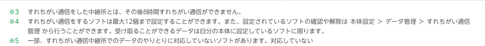 ※3すれちがい通信をした中継所とは、その後8時間すれちがい通信ができません。※4すれちがい通信をするソフトは最大12個まで設定することができます。また、設定されているソフトの確認や解除は 本体設定 ＞ データ管理 ＞ すれちがい通信管理 から行うことができます。受け取ることができるデータは自分の本体に設定しているソフトに限ります。 ※5一部、すれちがい通信中継所でのデータのやりとりに対応していないソフトがあります。対応していないソフトの一覧はこちら