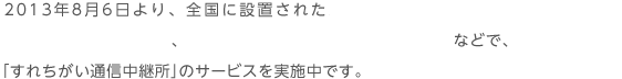 2013年8月6日より、全国に設置されたニンテンドー3DSステーション等のニンテンドーゾーン、FREESPOT（フリースポット）およびWifine（ワイファイン）などで、「すれちがい通信中継所」のサービスを実施中です。