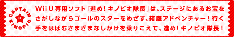 WiiU専用ソフト『進め！キノピオ隊長』は、ステージにあるお宝をさがしながらゴールのスターをめざす、箱庭アドベンチャー！行く手をはばむさまざまなしかけを乗りこえて、進め！キノピオ隊長！