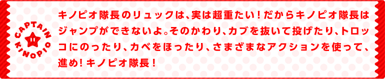 キノピオ隊長のリュックは、実は超重たい！だからキノピオ隊長はジャンプができないよ。そのかわり、カブを抜いて投げたり、トロッコにのったり、カベをほったり、さまざまなアクションを使って、進め！キノピオ隊長！