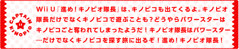 Wii U『進め！キノピオ隊長』は、キノピコも出てくるよ。キノピオ隊長だけでなくキノピコで遊ぶことも？どうやらパワースターはキノピコごと奪われてしまったようだ！キノピオ隊長はパワースター…だけでなくキノピコを探す旅に出るぞ！進め！キノピオ隊長！