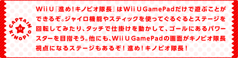 Wii U『進め！キノピオ隊長』はWii U GamePadだけで遊ぶことができるぞ。ジャイロ機能やスティックを使ってぐるぐるとステージを回転してみたり、タッチで仕掛けを動かして、ゴールにあるパワースターを目指そう。他にも、Wii U GamePadの画面がキノピオ隊長視点になるステージもあるぞ！進め！キノピオ隊長！