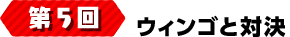 第5回 ウィンゴと対決