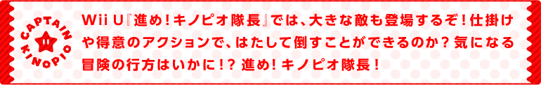 WiiU『進め！キノピオ隊長』では、大きな敵も登場するぞ！仕掛け
や得意のアクションで、はたして倒すことができるのか？気になる
冒険の行方はいかに！？進め！キノピオ隊長！