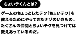 ちょいテくんとは？　ゲームのちょっとしたテク「ちょいテク」を教えるためにやってきたナゾのいきもの。たくさんの仲間とちょいテクを見つけては教えあっているのだ。