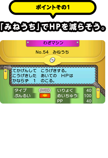 ポイントその1 「みねうち」でＨＰを減らそう。　野生のポケモンは残りＨＰが多いとなかなかつかまえることができないから、攻撃でＨＰを減らしていこう。「わざマシン」で覚えられるこのわざは、相手のＨＰを必ず１残せるから、困ったらこのわざだ！