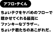 アフロ・テくん　 ちょいテクをヤバめのフローで聴かせてくれる最高にファンキーなブラザー。ちょいテ君たちのあこがれだ。