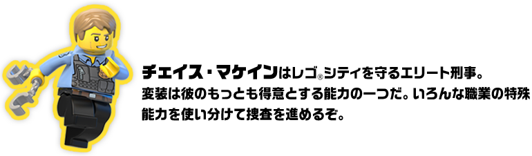 チェイス・マケインはレゴ®シティを守るエリート刑事。変装は彼のもっとも得意とする能力の一つだ。いろんな職業の特殊能力を使い分けて捜査を進めるぞ。