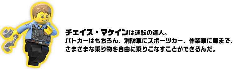 チェイス・マケインは運転の達人。パトカーはもちろん、消防車にスポーツカー、作業車に馬まで、さまざまな乗り物を自由に乗りこなすことができるんだ。
