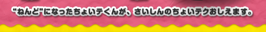 “ねんど”になったちょいテくんが、さいしんのちょいテクおしえます。