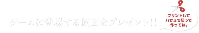 ゲームに登場する仮面をプレゼント！！　プリントしてハサミで切って作ってね。
