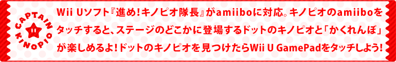 Wii Uソフト『進め！キノピオ隊長』がamiiboに対応。キノピオのamiiboをタッチすると、ステージのどこかに登場するドットのキノピオと「かくれんぼ」が楽しめるよ！ドットのキノピオを見つけたらWii U GamePadをタッチしよう！