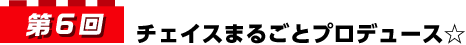 第6回 チェイスまるごとプロデュース☆