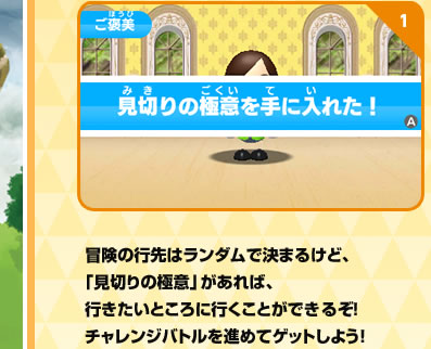 冒険の行先はランダムで決まるけど、「見切りの極意」があれば、行きたいところに行くことができるぞ！チャレンジバトルを進めてゲットしよう！