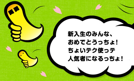 新入生のみんな、おめでとうっちょ！ちょいテク使っテ人気者になるっちょ！