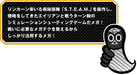 リンカーン率いる極秘部隊「S.T.E.A.M.」を操作し、侵略をしてきたエイリアンと戦うターン制のシミュレーションシューティングゲームだメガ！戦いに必要なメガテクを教えるからしっかり活用するメガ！