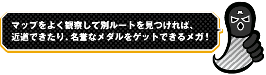 マップをよく観察して別ルートを見つければ、近道できたり、名誉なメダルをゲットできるメガ！