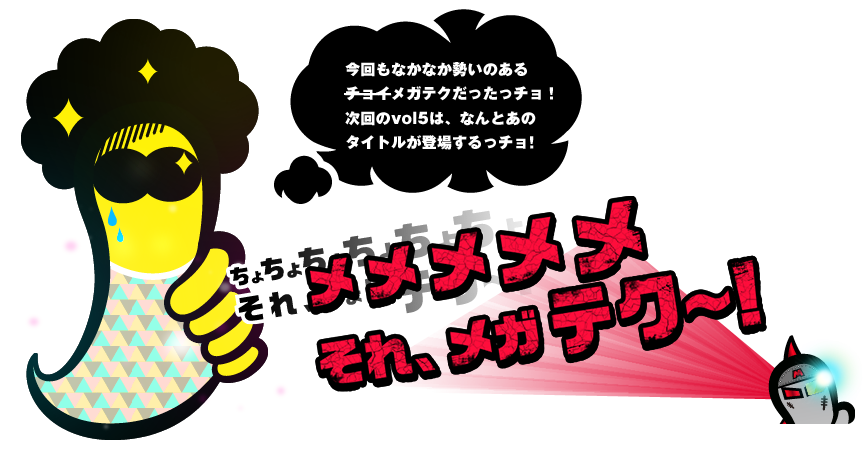 今回もなかなか勢いのあるメガテクだったっチョ！次回のvol5は、なんとあのタイトルが登場するっチョ！