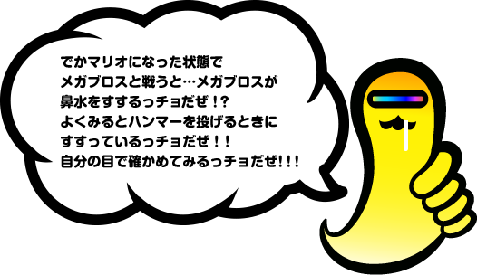 でかマリオになった状態でメガブロスと戦うと…メガブロスが鼻水をすするっチョだぜ！？よくみるとハンマーを投げるときにすすっているっチョだぜ！！自分の目で確かめてみるっチョだぜ！！！
