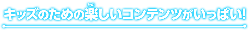 キッズのための楽しいコンテンツがいっぱい！