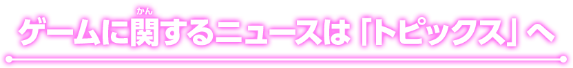 ゲームに関するニュースは「トピックス」へ