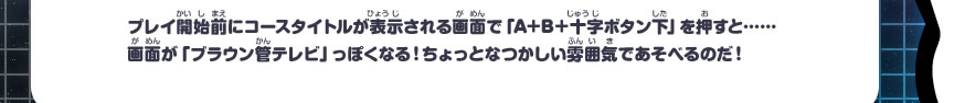 プレイ開始前にコースタイトルが表示される画面で「A+B＋十字ボタン下」を押すと……画面が「ブラウン管テレビ」っぽくなる！ちょっとなつかしい雰囲気であそべるのだ！