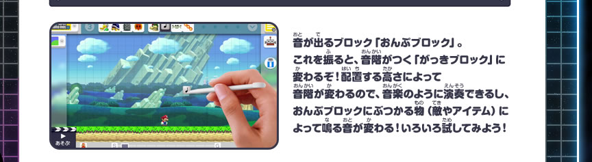 音が出るブロック「おんぷブロック」。これを振ると、音階がつく「がっきブロック」に変わるぞ！配置する高さによって音階が変わるので、音楽のように演奏できるし、おんぷブロックにぶつかる物（敵やアイテム）によって鳴る音が変わる！いろいろ試してみよう！