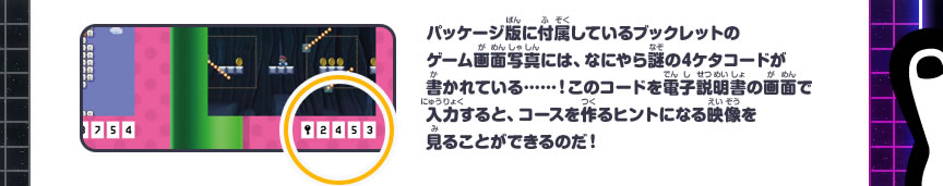 パッケージ版に付属しているブックレットのゲーム画面写真には、なにやら謎の4ケタコードが書かれている……！このコードを電子説明書の画面で入力すると、コースを作るヒントになる映像を見ることができるのだ！