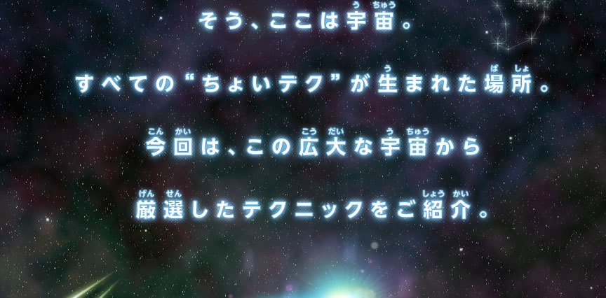そう、ここは宇宙。すべての“ちょいテク”が生まれた場所。今回は、この広大な宇宙から厳選したテクニックをご紹介。