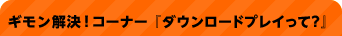 ギモン解決！コーナー 『ダウンロードプレイって？』
