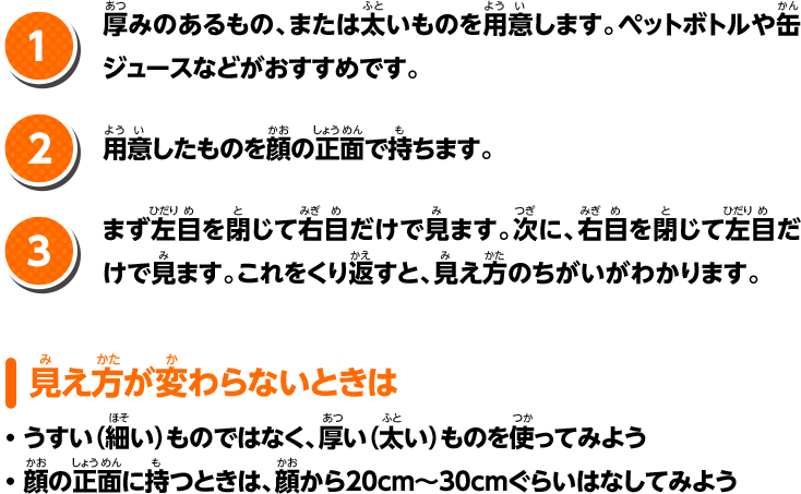 1.厚みのあるもの、または太いものを用意します。ペットボトルや缶ジュースなどがおすすめです。 2.用意したものを顔の正面で持ちます。 3.まず左目を閉じて右目だけで見ます。次に、右目を閉じて左目だけで見ます。これをくり返すと、見え方のちがいがわかります。 見え方が変わらないときは ・うすい（細い）ものではなく、厚い（太い）ものを使ってみよう ・顔の正面に持つときは、顔から20cm〜30cmぐらいはなしてみよう