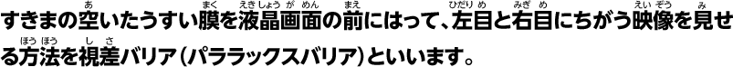 すきまの空いたうすいを液晶画面の前にはって、左目と右目にちがう映像を見せる方法を視差バリア（パララックスバリア）といいます。