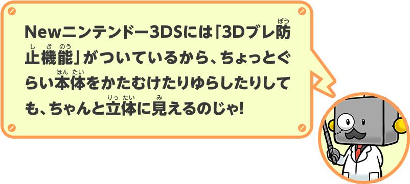 Newニンテンドー3DSには「3Dブレ防止機能」がついているから、ちょっとぐらい本体をかたむけたりゆらしたりしても、ちゃんと立体に見えるのじゃ！