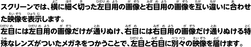 スクリーンでは、横に細く切った左目用の画像と右目用の画像をかわるがわるに合わせた映像を表示します。左目には左目用の画像だけが通りぬけ、右目には右目用の画像だけ通りぬける特殊なレンズがついたメガネをつかうことで、左目と右目に別々の映像を届けます。