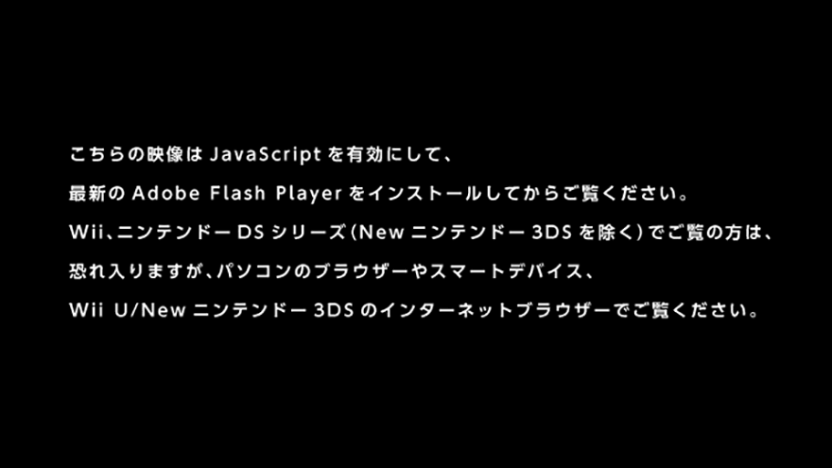 この動画はパソコンのブラウザーでJavaScriptを有効にし、最新のAdobe Flash Playerをインストールしてからご覧ください。また、WiiやニンテンドーDSシリーズでご覧の方は、恐れ入りますが、パソコンのブラウザーやWii Uでご覧ください。