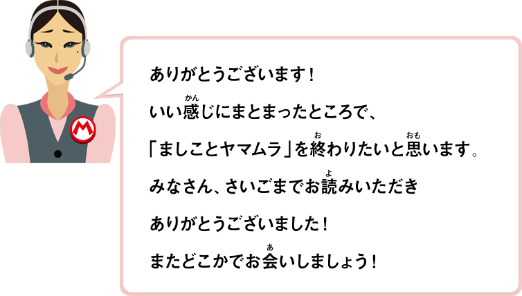 ありがとうございます！いい感じにまとまったところで、「ましことヤマムラ」を終わりたいと思います。みなさん、さいごまでお読みいただきありがとうございました！またどこかでお会いしましょう！