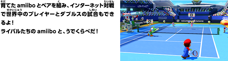 育てたamiiboとペアを組み、インターネット対戦で世界中のプレイヤーとダブルスの試合もできるよ！ライバルたちのamiiboと、うでくらべだ！