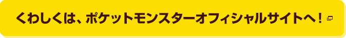 くわしくは、ポケットモンスターオフィシャルサイトへ！