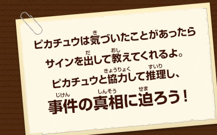 ピカチュウは気づいたことがあったらサインを出して教えてくれるよ。ピカチュウと協力して推理し、事件の真相に迫ろう！