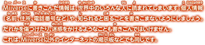 Miiverseに書きこんだ情報は、世界中のいろんな人に読まれてしまいます。個人情報（名前、住所、電話番号など）や、知られると困ることを書きこまないようにしましょう。だれかを傷つけたり、迷惑をかけるようなことも書きこんではいけません。これは、Miiverse以外のインターネットの掲示板などでも同じです。