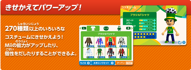 きせかえてパワーアップ！　270種類以上のいろいろなコスチュームにきせかえよう！Miiの能力がアップしたり、個性をだしたりすることができるよ。