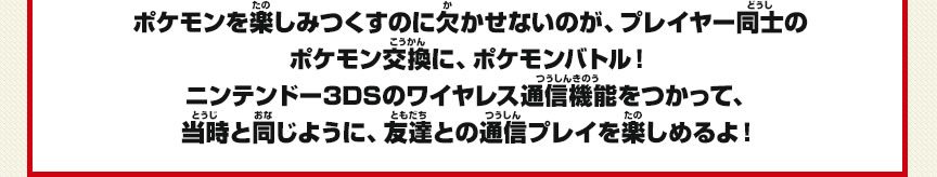 ポケモンを楽しみつくすのに欠かせないのが、プレイヤー同士のポケモン交換に、ポケモンバトル！ニンテンドー3DSのワイヤレス通信機能をつかって、当時と同じように、友達との通信プレイを楽しめるよ！
