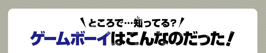 ところで…知ってる？ゲームボーイはこんなのだった！