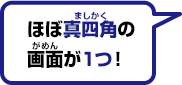 ほぼ真四角の画面が１つ！